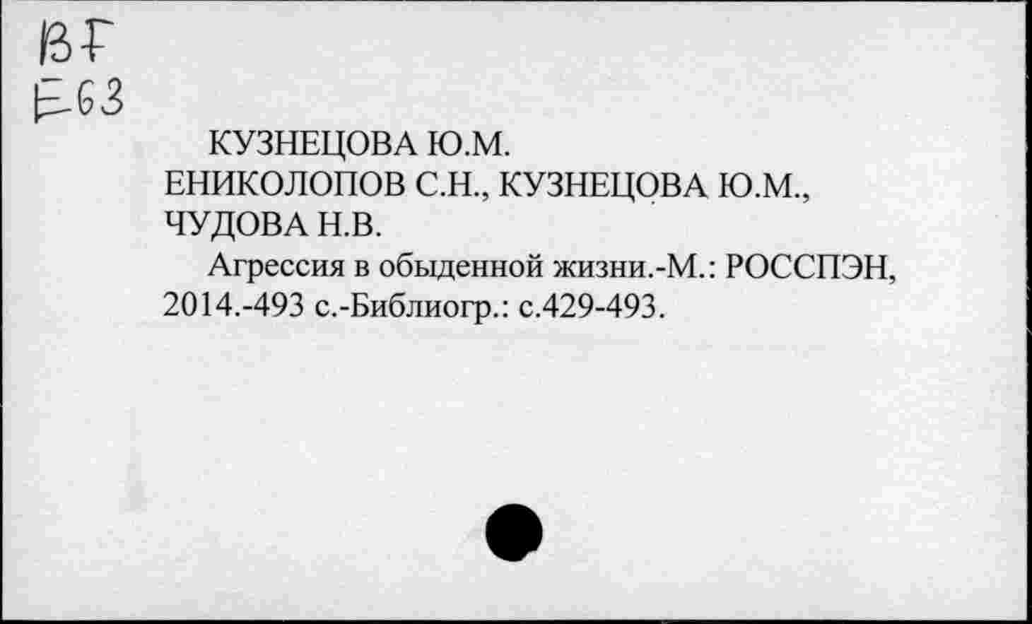 ﻿вг
|^-63
КУЗНЕЦОВА Ю.М.
ЕНИКОЛОПОВ С.Н., КУЗНЕЦОВА Ю.М., ЧУДОВА Н.В.
Агрессия в обыденной жизни.-М.: РОССПЭН, 2014.-493 с.-Библиогр.: с.429-493.